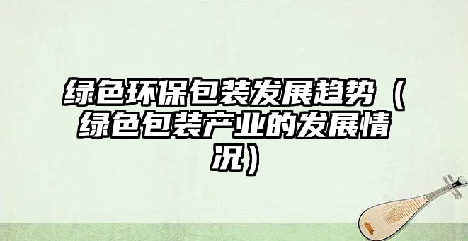 綠色環(huán)保包裝發(fā)展趨勢（綠色包裝產(chǎn)業(yè)的發(fā)展情況）