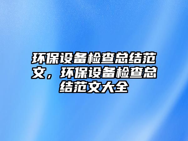 環(huán)保設(shè)備檢查總結(jié)范文，環(huán)保設(shè)備檢查總結(jié)范文大全