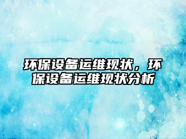 環(huán)保設(shè)備運(yùn)維現(xiàn)狀，環(huán)保設(shè)備運(yùn)維現(xiàn)狀分析