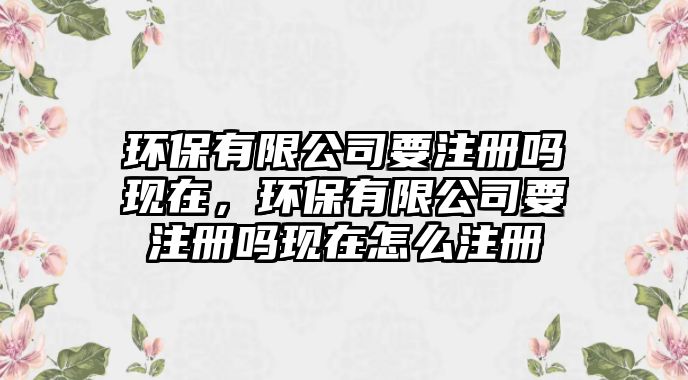 環(huán)保有限公司要注冊嗎現(xiàn)在，環(huán)保有限公司要注冊嗎現(xiàn)在怎么注冊