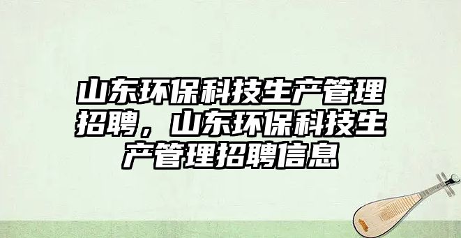 山東環(huán)保科技生產管理招聘，山東環(huán)保科技生產管理招聘信息