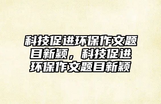 科技促進(jìn)環(huán)保作文題目新穎，科技促進(jìn)環(huán)保作文題目新穎