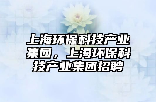 上海環(huán)?？萍籍a(chǎn)業(yè)集團(tuán)，上海環(huán)保科技產(chǎn)業(yè)集團(tuán)招聘