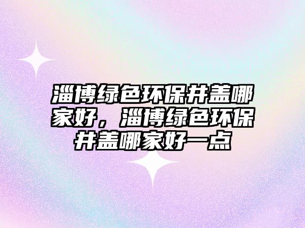 淄博綠色環(huán)保井蓋哪家好，淄博綠色環(huán)保井蓋哪家好一點