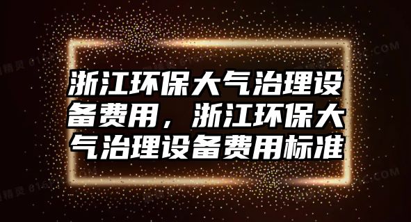 浙江環(huán)保大氣治理設(shè)備費用，浙江環(huán)保大氣治理設(shè)備費用標(biāo)準(zhǔn)