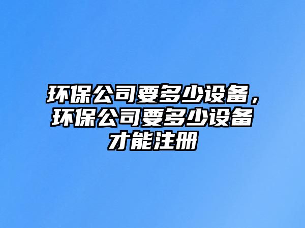 環(huán)保公司要多少設(shè)備，環(huán)保公司要多少設(shè)備才能注冊