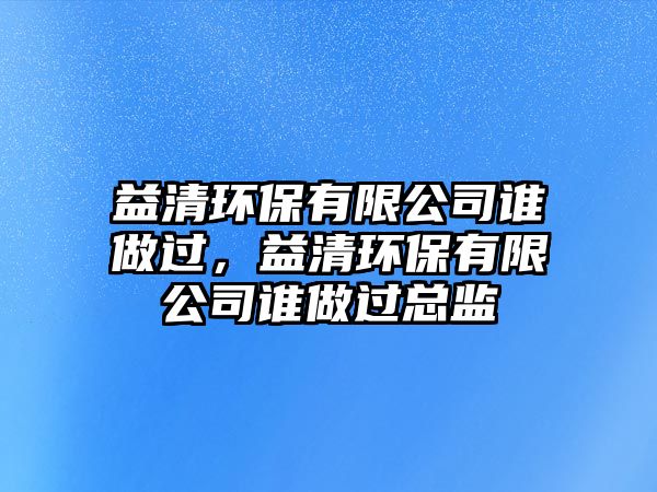 益清環(huán)保有限公司誰做過，益清環(huán)保有限公司誰做過總監(jiān)
