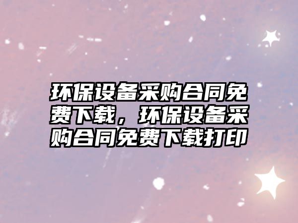 環(huán)保設(shè)備采購合同免費下載，環(huán)保設(shè)備采購合同免費下載打印