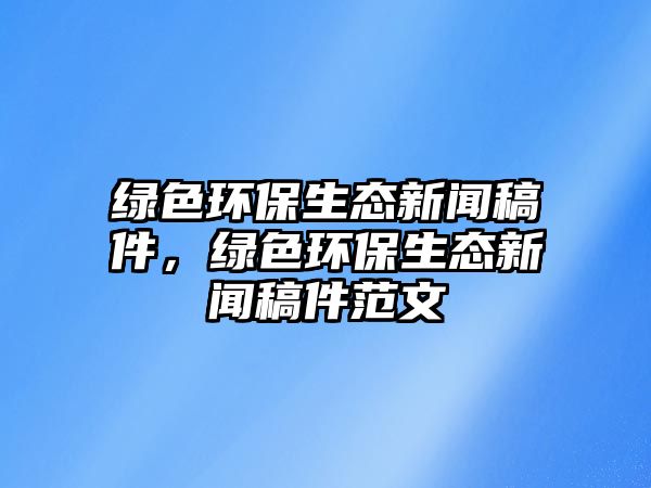綠色環(huán)保生態(tài)新聞稿件，綠色環(huán)保生態(tài)新聞稿件范文