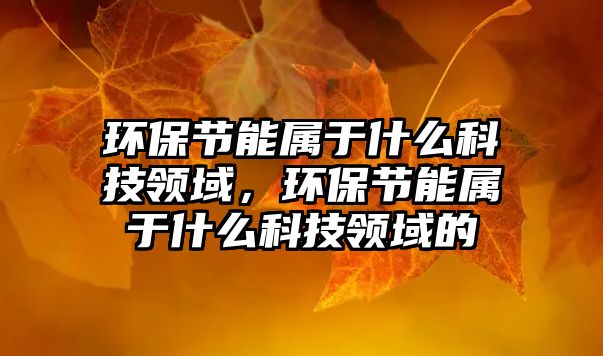 環(huán)保節(jié)能屬于什么科技領(lǐng)域，環(huán)保節(jié)能屬于什么科技領(lǐng)域的