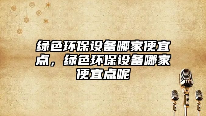 綠色環(huán)保設(shè)備哪家便宜點(diǎn)，綠色環(huán)保設(shè)備哪家便宜點(diǎn)呢