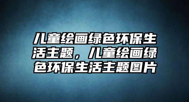 兒童繪畫綠色環(huán)保生活主題，兒童繪畫綠色環(huán)保生活主題圖片