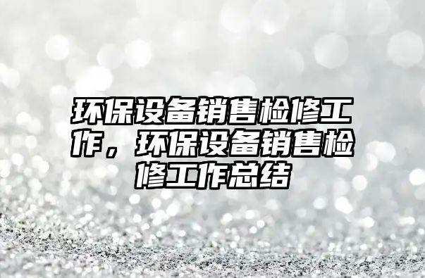 環(huán)保設備銷售檢修工作，環(huán)保設備銷售檢修工作總結