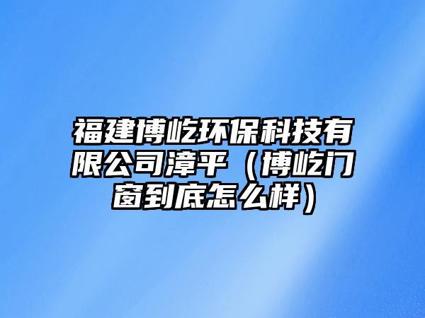 福建博屹環(huán)?？萍加邢薰菊钠剑ú┮匍T窗到底怎么樣）
