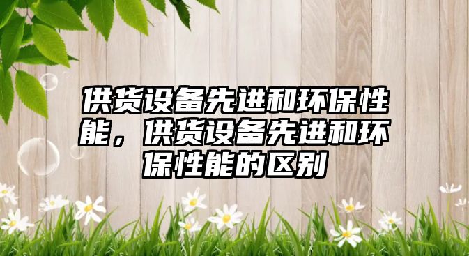 供貨設(shè)備先進和環(huán)保性能，供貨設(shè)備先進和環(huán)保性能的區(qū)別