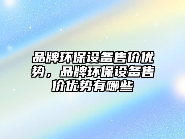 品牌環(huán)保設(shè)備售價優(yōu)勢，品牌環(huán)保設(shè)備售價優(yōu)勢有哪些