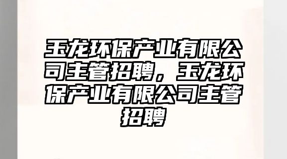 玉龍環(huán)保產(chǎn)業(yè)有限公司主管招聘，玉龍環(huán)保產(chǎn)業(yè)有限公司主管招聘