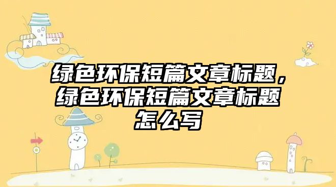 綠色環(huán)保短篇文章標(biāo)題，綠色環(huán)保短篇文章標(biāo)題怎么寫