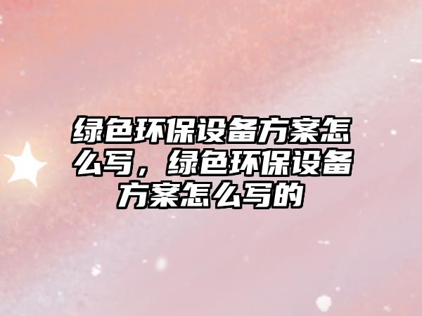 綠色環(huán)保設(shè)備方案怎么寫，綠色環(huán)保設(shè)備方案怎么寫的