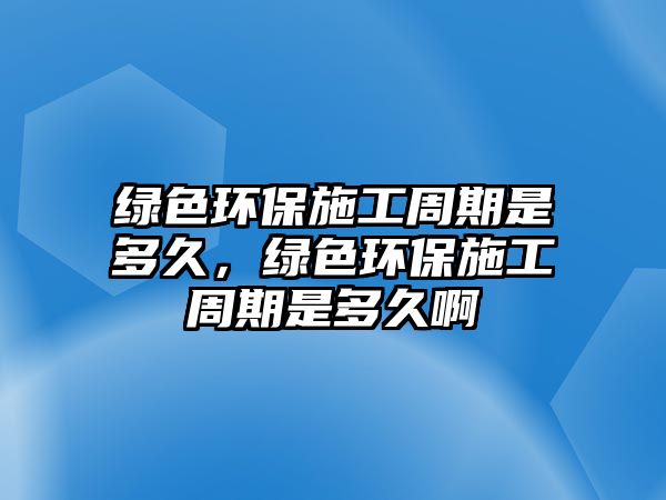 綠色環(huán)保施工周期是多久，綠色環(huán)保施工周期是多久啊