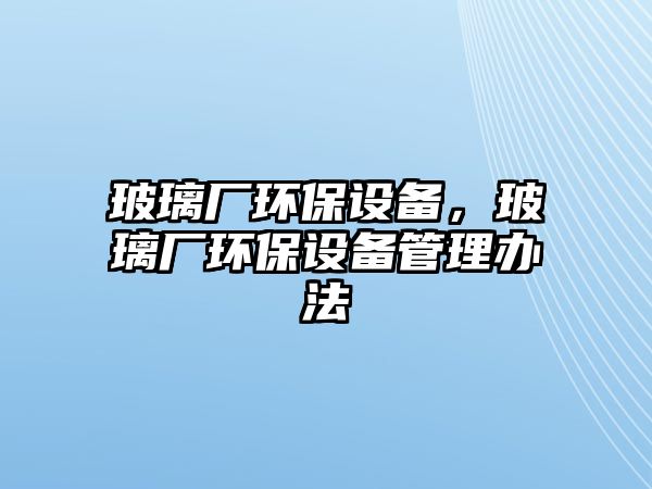 玻璃廠環(huán)保設(shè)備，玻璃廠環(huán)保設(shè)備管理辦法