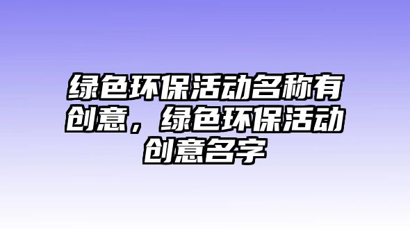 綠色環(huán)?；顒?dòng)名稱有創(chuàng)意，綠色環(huán)?；顒?dòng)創(chuàng)意名字