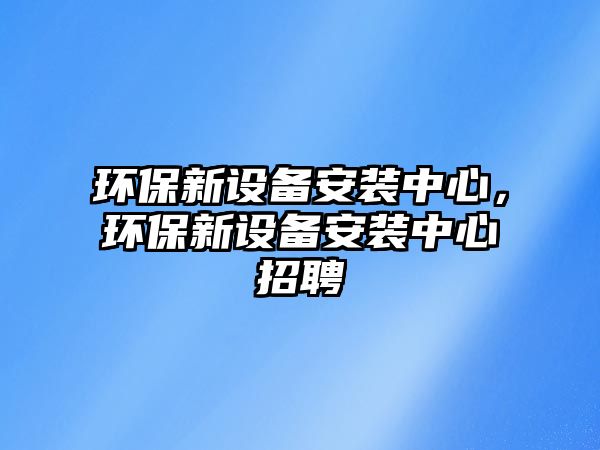 環(huán)保新設備安裝中心，環(huán)保新設備安裝中心招聘