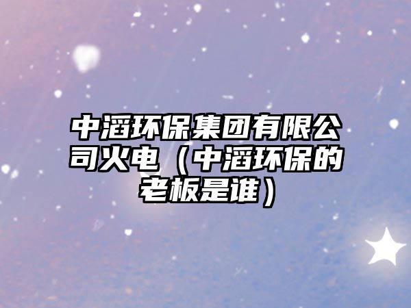 中滔環(huán)保集團(tuán)有限公司火電（中滔環(huán)保的老板是誰(shuí)）