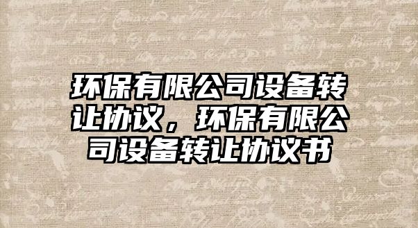 環(huán)保有限公司設(shè)備轉(zhuǎn)讓協(xié)議，環(huán)保有限公司設(shè)備轉(zhuǎn)讓協(xié)議書(shū)