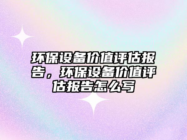環(huán)保設(shè)備價值評估報告，環(huán)保設(shè)備價值評估報告怎么寫