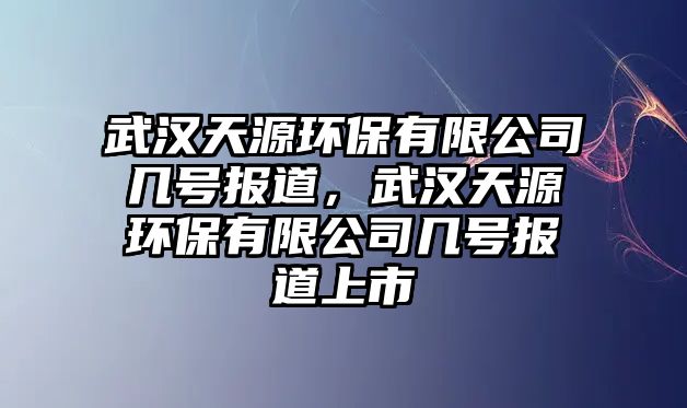 武漢天源環(huán)保有限公司幾號(hào)報(bào)道，武漢天源環(huán)保有限公司幾號(hào)報(bào)道上市