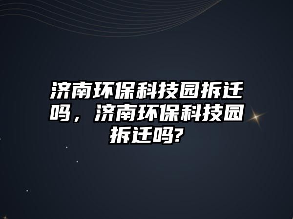 濟(jì)南環(huán)?？萍紙@拆遷嗎，濟(jì)南環(huán)?？萍紙@拆遷嗎?