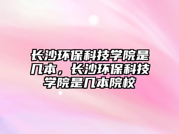 長沙環(huán)保科技學院是幾本，長沙環(huán)?？萍紝W院是幾本院校