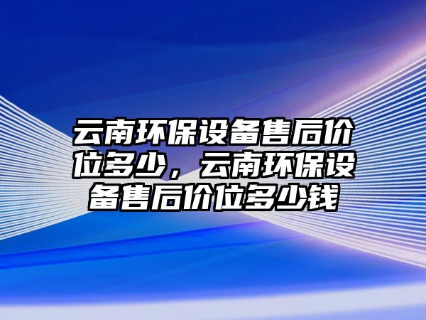 云南環(huán)保設(shè)備售后價(jià)位多少，云南環(huán)保設(shè)備售后價(jià)位多少錢(qián)