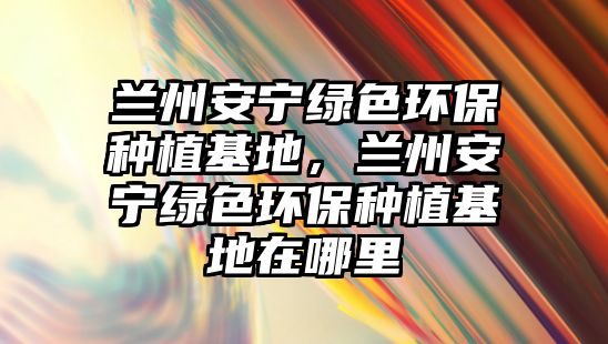 蘭州安寧綠色環(huán)保種植基地，蘭州安寧綠色環(huán)保種植基地在哪里