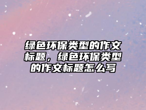 綠色環(huán)保類型的作文標(biāo)題，綠色環(huán)保類型的作文標(biāo)題怎么寫