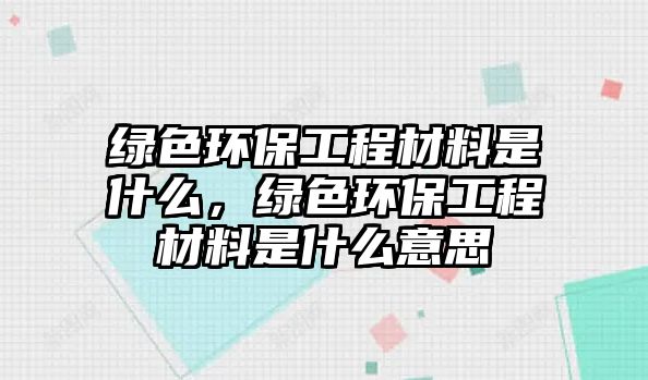 綠色環(huán)保工程材料是什么，綠色環(huán)保工程材料是什么意思