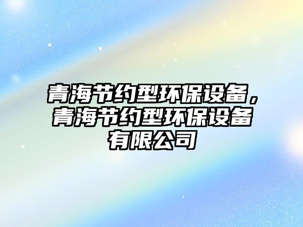 青海節(jié)約型環(huán)保設(shè)備，青海節(jié)約型環(huán)保設(shè)備有限公司