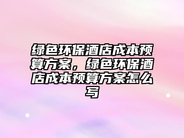 綠色環(huán)保酒店成本預(yù)算方案，綠色環(huán)保酒店成本預(yù)算方案怎么寫