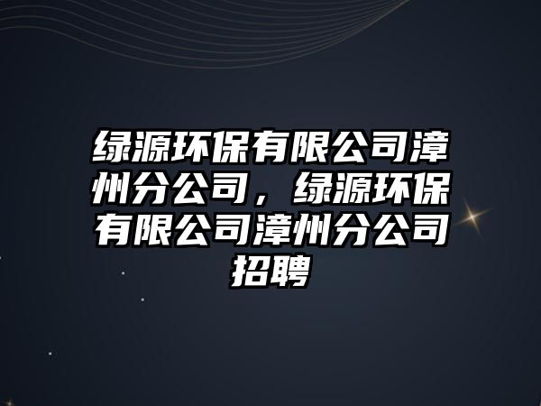 綠源環(huán)保有限公司漳州分公司，綠源環(huán)保有限公司漳州分公司招聘