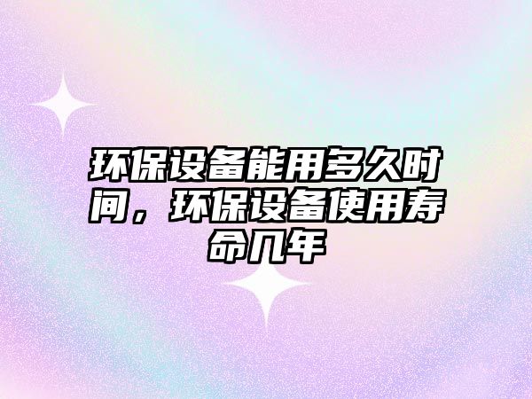 環(huán)保設(shè)備能用多久時(shí)間，環(huán)保設(shè)備使用壽命幾年