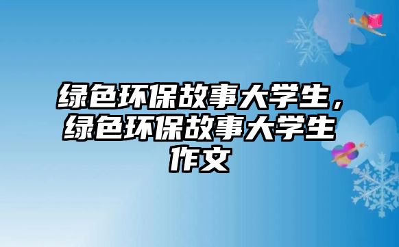 綠色環(huán)保故事大學(xué)生，綠色環(huán)保故事大學(xué)生作文