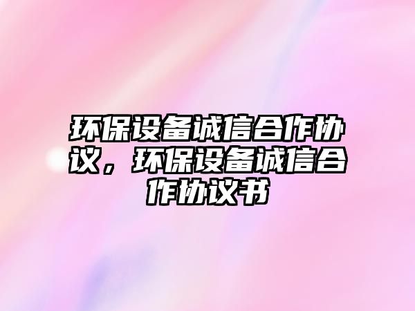 環(huán)保設備誠信合作協(xié)議，環(huán)保設備誠信合作協(xié)議書
