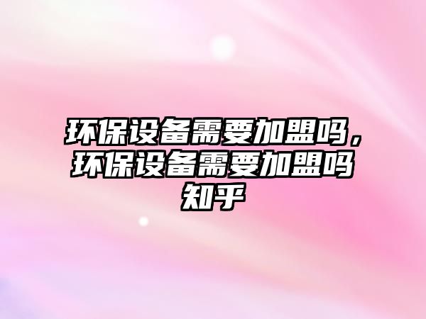 環(huán)保設(shè)備需要加盟嗎，環(huán)保設(shè)備需要加盟嗎知乎