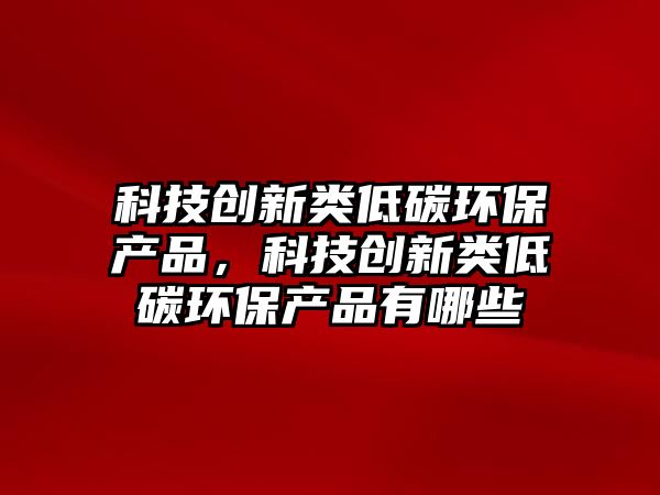 科技創(chuàng)新類低碳環(huán)保產(chǎn)品，科技創(chuàng)新類低碳環(huán)保產(chǎn)品有哪些
