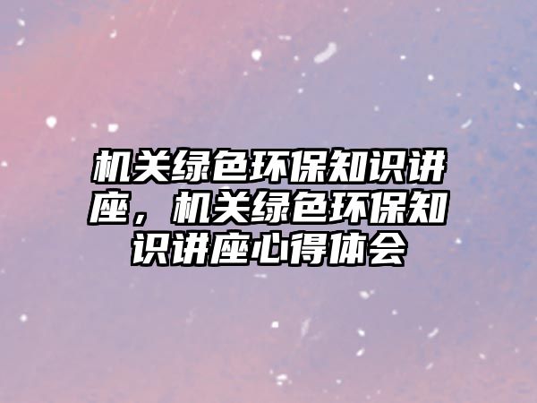 機關(guān)綠色環(huán)保知識講座，機關(guān)綠色環(huán)保知識講座心得體會