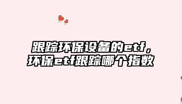 跟蹤環(huán)保設(shè)備的etf，環(huán)保etf跟蹤哪個指數(shù)