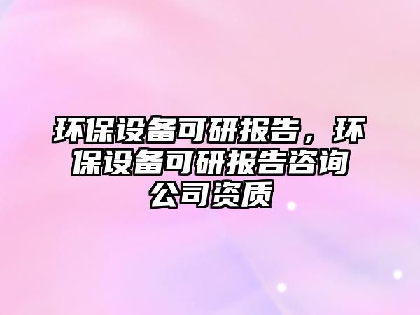 環(huán)保設(shè)備可研報告，環(huán)保設(shè)備可研報告咨詢公司資質(zhì)