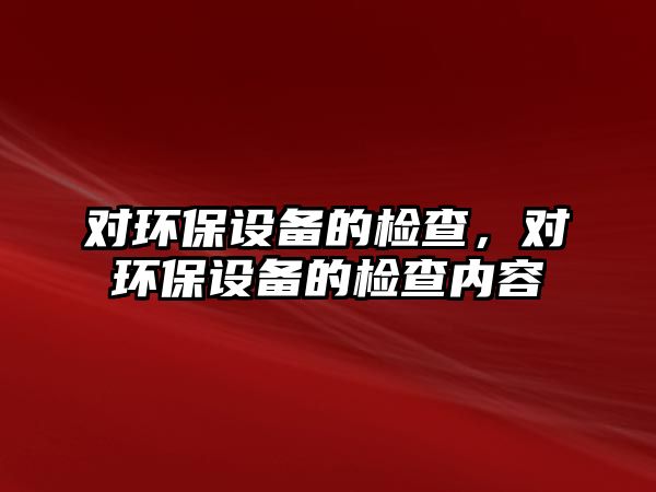 對環(huán)保設(shè)備的檢查，對環(huán)保設(shè)備的檢查內(nèi)容