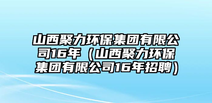 山西聚力環(huán)保集團有限公司16年（山西聚力環(huán)保集團有限公司16年招聘）